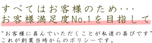 お客様満足度No.1を目指して　“お客様に喜んでいただくことが私達の喜びです”これが創業当時からのポリシーです。